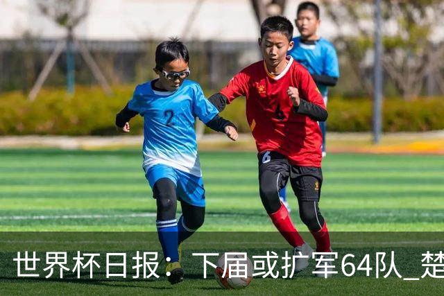 世界杯日报：下届或扩军64队 楚阿梅尼复出战西班牙