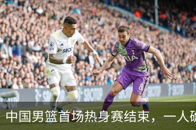 中国男篮首场热身赛结束，一人确定离队 四人免检 两位置争夺白热化