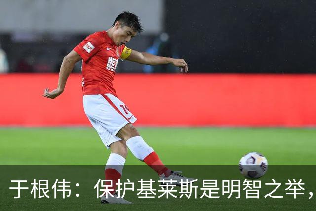 于根伟：保护基莱斯是明智之举，避免伤病对球队的影响