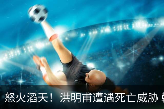 怒火滔天！洪明甫遭遇死亡威胁 韩国球迷扬言要向球队扔鸡蛋