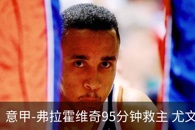 意甲-弗拉霍维奇95分钟救主 尤文1-1险平9人对手