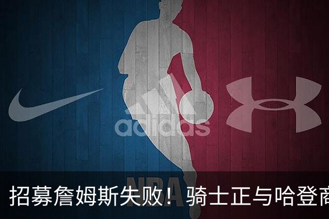 招募詹姆斯失败！骑士正与哈登商讨多年续约合同 大概率降薪续约