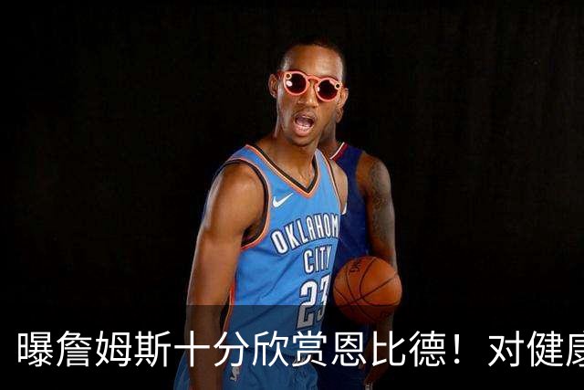 曝詹姆斯十分欣赏恩比德！对健康问题抱有疑虑 多次谈话让他下定决心