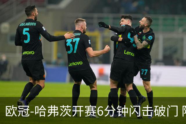欧冠-哈弗茨开赛6分钟闪击破门 阿森纳半场1-0领先巴黎