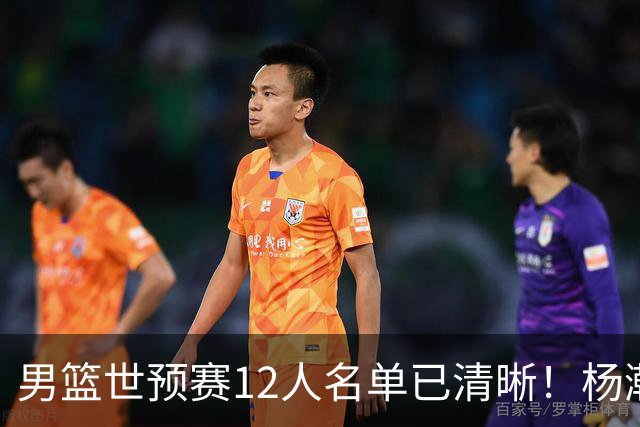 男篮世预赛12人名单已清晰！杨瀚森张镇麟领头：赵继伟可能落选