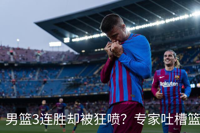 男篮3连胜却被狂喷？专家吐槽篮协不作为：净找些业余对手敷衍了事？