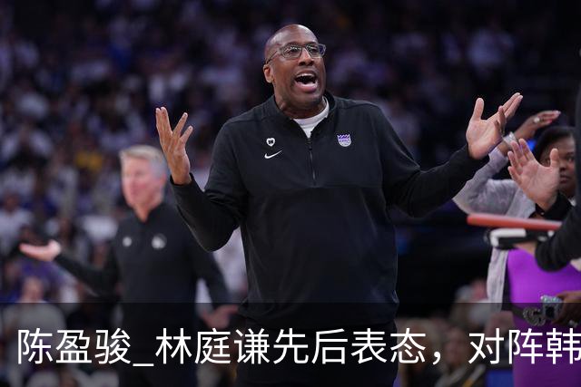 陈盈骏 林庭谦先后表态，对阵韩国全力争胜 中国男篮两队携手出线？