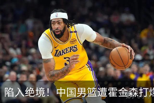 陷入绝境！中国男篮遭霍金森打爆 末轮不胜将无缘世界杯