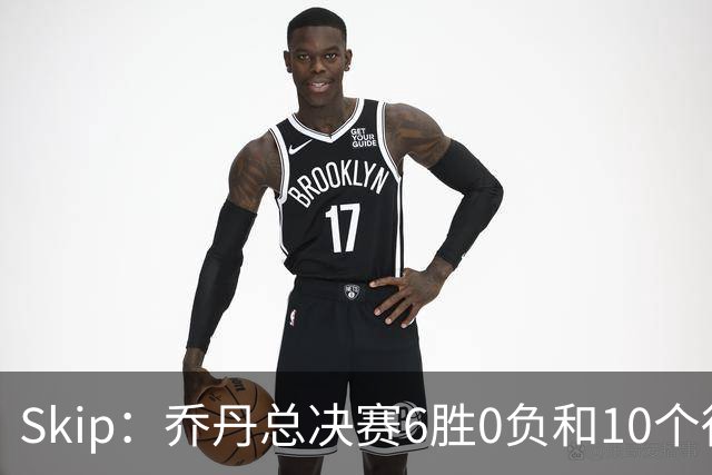 Skip：乔丹总决赛6胜0负&10个得分王 詹姆斯只是个虚假的持久GOAT